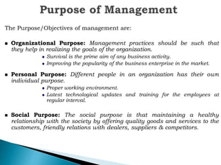 The Purpose/Objectives of management are:
Organizational Purpose: Management practices should be such that
they help in realizing the goals of the organization.
Survival is the prime aim of any business activity.
Improving the popularity of the business enterprise in the market.
Personal Purpose: Different people in an organization has their own
individual purpose.
Proper working environment.
Latest technological updates and training for the employees at
regular interval.
Social Purpose: The social purpose is that maintaining a healthy
relationship with the society by offering quality goods and services to the
customers, friendly relations with dealers, suppliers & competitors.
 