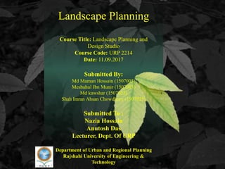 Landscape Planning
Course Title: Landscape Planning and
Design Studio
Course Code: URP 2214
Date: 11.09.2017
Submitted By:
Md Mamun Hossain (1507005)
Mesbahul Ibn Munir (1507015)
Md kawshar (1507023)
Shah Imran Ahsan Chowdhury (1507025)
Submitted To :
Nazia Hossain
Anutosh Das
Lecturer, Dept. Of URP
Department of Urban and Regional Planning
Rajshahi University of Engineering &
Technology
 
