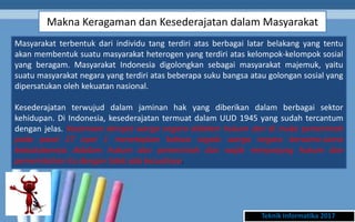 Makna Keragaman dan Kesederajatan dalam Masyarakat
Teknik Informatika 2017
Masyarakat terbentuk dari individu tang terdiri atas berbagai latar belakang yang tentu
akan membentuk suatu masyarakat heterogen yang terdiri atas kelompok-kelompok sosial
yang beragam. Masyarakat Indonesia digolongkan sebagai masyarakat majemuk, yaitu
suatu masyarakat negara yang terdiri atas beberapa suku bangsa atau golongan sosial yang
dipersatukan oleh kekuatan nasional.
Kesederajatan terwujud dalam jaminan hak yang diberikan dalam berbagai sektor
kehidupan. Di Indonesia, kesederajatan termuat dalam UUD 1945 yang sudah tercantum
dengan jelas. Kesamaan derajat warga negara didalam hukum dan di muka pemerintah
pada pasal 27 ayat 1 menetapkan bahwa segala warga negara bersama-sama
kedudukannya didalam hukum dan pemerintah dan wajib menjunjung hukum dan
pemerintahan itu dengan tidak ada kecualinya.
 
