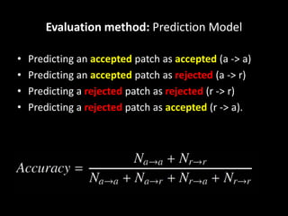 Evaluation method: Prediction Model
• Predicting an accepted patch as accepted (a -> a)
• Predicting an accepted patch as rejected (a -> r)
• Predicting a rejected patch as rejected (r -> r)
• Predicting a rejected patch as accepted (r -> a).
 