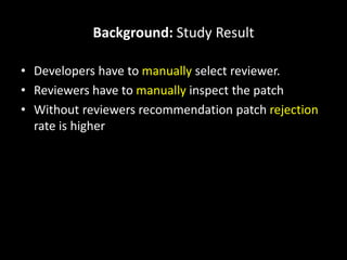 Background: Study Result
• Developers have to manually select reviewer.
• Reviewers have to manually inspect the patch
• Without reviewers recommendation patch rejection
rate is higher
 