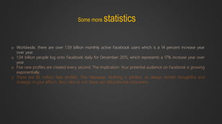 Some more statistics
o Worldwide, there are over 1.59 billion monthly active Facebook users which is a 14 percent increase year
over year.
o 1.04 billion people log onto Facebook daily for December 2015, which represents a 17% increase year over
year.
o Five new profiles are created every second. The Implication: Your potential audience on Facebook is growing
exponentially.
o There are 83 million fake profiles. The Takeaway: Nothing is perfect, so always remain thoughtful and
strategic in your efforts. Also, fake or not, these are still potential consumers.
 