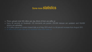 Some more statistics
o Photo uploads total 300 million per day. (Most of them are selfie :p)
o Every 60 seconds on Facebook: 510 comments are posted, 293,000 statuses are updated, and 136,000
photos are uploaded.
o 4.75 billion pieces of content shared daily as of May 2013 which is a 94 percent increase from August 2012.
o 8. 50% of 18-24 year-olds go on Facebook when they wake up.
 