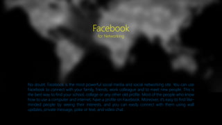 No doubt, Facebook is the most powerful social media and social networking site. You can use
Facebook to connect with your family, friends, work colleague and to meet new people. This is
the best way to find your school, college or any other old profile. Most of the people who know
how to use a computer and internet, have a profile on Facebook. Moreover, it’s easy to find like-
minded people by seeing their interests, and you can easily connect with them using wall
updates, private message, poke or text, and video chat.
Facebook
for Networking
 