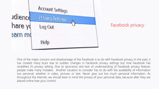 One of the major concern and disadvantage of the Facebook is to do with Facebook privacy. In the past, it
has created many buzz due to sudden changes in Facebook privacy settings but now Facebook has
simplified it’s privacy setting. Due to ignorance and lack of understanding of Facebook privacy feature,
people make many mistakes. Another situation to consider has to do with the availability of information
too personal, whether in video, pictures or text. Never give out too much personal information. As
throughout the Internet, we should bear in mind the privacy of your personal data, because after they are
placed online lose your control.
Facebook privacy
 