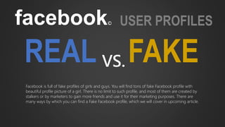 facebook© USER PROFILES
REAL FAKEVS.
Facebook is full of fake profiles of girls and guys. You will find tons of fake Facebook profile with
beautiful profile picture of a girl. There is no limit to such profile, and most of them are created by
stalkers or by marketers to gain more friends and use it for their marketing purposes. There are
many ways by which you can find a Fake Facebook profile, which we will cover in upcoming article.
 