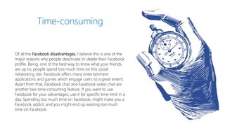 Of all the Facebook disadvantages, I believe this is one of the
major reasons why people deactivate or delete their Facebook
profile. Being, one of the best way to know what your friends
are up to, people spend too much time on this social
networking site. Facebook offers many entertainment
applications and games which engage users to a great extent.
Apart from that, Facebook chat and Facebook video chat are
another two-time consuming feature. If you want to use
Facebook for your advantages, use it for specific time-limit in a
day. Spending too much time on Facebook, might make you a
Facebook addict, and you might end up wasting too much
time on Facebook.
Time-consuming
 