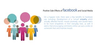 On a happier note, there were a few benefits to Facebook
use, including: Development of a "virtual“ empathy which
actually affected friends' moods positively, and caused teens
to be more empathetic in their everyday lives, as well. It
seems that encouraging comments online can put a smile on
someone's face and improve moods.
Positive Side Effects of facebookand Social Media
 