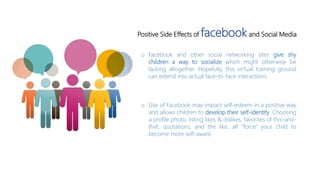 o Facebook and other social networking sites give shy
children a way to socialize which might otherwise be
lacking altogether. Hopefully, this virtual training ground
can extend into actual face-to-face interactions.
o Use of Facebook may impact self-esteem in a positive way
and allows children to develop their self-identity. Choosing
a profile photo, listing likes & dislikes, favorites of this-and-
that, quotations, and the like, all "force" your child to
become more self-aware.
Positive Side Effects of facebookand Social Media
 