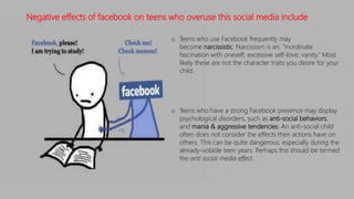 o Teens who use Facebook frequently may
become narcissistic. Narcissism is an, "inordinate
fascination with oneself; excessive self-love; vanity." Most
likely these are not the character traits you desire for your
child.
o Teens who have a strong Facebook presence may display
psychological disorders, such as anti-social behaviors,
and mania & aggressive tendencies. An anti-social child
often does not consider the effects their actions have on
others. This can be quite dangerous, especially during the
already-volatile teen years. Perhaps this should be termed
the anti social media effect.
Negative effects of facebook on teens who overuse this social media include
 