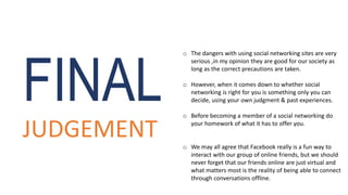 o The dangers with using social networking sites are very
serious ,in my opinion they are good for our society as
long as the correct precautions are taken.
o However, when it comes down to whether social
networking is right for you is something only you can
decide, using your own judgment & past experiences.
o Before becoming a member of a social networking do
your homework of what it has to offer you.
o We may all agree that Facebook really is a fun way to
interact with our group of online friends, but we should
never forget that our friends online are just virtual and
what matters most is the reality of being able to connect
through conversations offline.
FINAL
JUDGEMENT
 