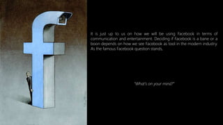 It is just up to us on how we will be using Facebook in terms of
communication and entertainment. Deciding if Facebook is a bane or a
boon depends on how we see Facebook as tool in the modern industry.
As the famous Facebook question stands,
“What’s on your mind?”
 
