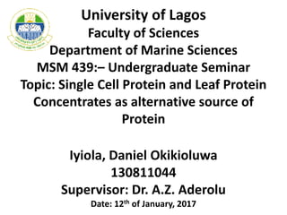 University of Lagos
Faculty of Sciences
Department of Marine Sciences
MSM 439:– Undergraduate Seminar
Topic: Single Cell Protein and Leaf Protein
Concentrates as alternative source of
Protein
Iyiola, Daniel Okikioluwa
130811044
Supervisor: Dr. A.Z. Aderolu
Date: 12th of January, 2017
 