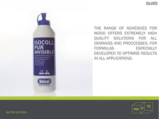 GLUES
THE RANGE OF ADHESIVES FOR
WOOD OFFERS EXTREMELY HIGH
QUALITY SOLUTIONS FOR ALL
DEMANDS AND PROCCESSES, FOR
FORMULAS ESPECIALLY
DEVELOPED TO OPTIMISE RESULTS
IN ALL APPLICATIONS.
 