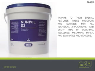 THANKS TO THEIR SPECIAL
FEATURES, THESE PRODUCTS
ARE SUITABLE FOR ALL
TECHNICAL APPLICATIONS; AND
EVERY TYPE OF COVERING,
INCLUDING MELAMINE PAPER,
PVC, LAMINATES AND VENEERS.
GLUES
 