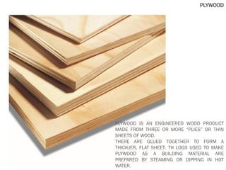 PLYWOOD
PLYWOOD IS AN ENGINEERED WOOD PRODUCT
MADE FROM THREE OR MORE “PLIES” OR THIN
SHEETS OF WOOD.
THERE ARE GLUED TOGETHER TO FORM A
THICKJER, FLAT SHEET. TH LOGS USED TO MAKE
PLYWOOD AS A BUILDING MATERIAL ARE
PREPARED BY STEAMING OR DIPPING IN HOT
WATER.
 