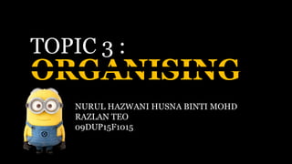 ORGANISING
TOPIC 3 :
NURUL HAZWANI HUSNA BINTI MOHD
RAZLAN TEO
09DUP15F1015
 