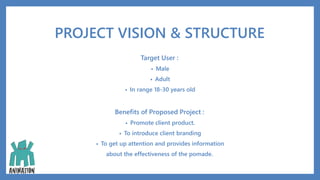 PROJECT VISION & STRUCTURE
Target User :
• Male
• Adult
• In range 18-30 years old
Benefits of Proposed Project :
• Promote client product.
• To introduce client branding
• To get up attention and provides information
about the effectiveness of the pomade.
 