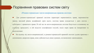 Порівняння правових систем світу
 Для романо-германської правової системи характерні нормативність права, верховенство
закону, високий рівень кодифікації, крім цього, система права складається з двох систем -
публічного і приватного права. В той час як англо-американська система базується в основному на
судовому прецеденті, в ній відсутні класифікація галузей, поділ норм права на імперативні та
диспозитивні.
 На відміну від англо-американської, в романо-германській правовій системі судова практика є
допоміжним джерелом права, вона здійснюється лише в рамках, встановлених законодавцем.
«Романо-германська і англо-американська правова система»
 