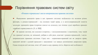 Порівняння правових систем світу
 Формування принципів права в цих правових системах відбувалося під впливом різних
факторів, в романо-германській - під впливом теорії права, а в англо-американській поняття
загальних принципів права історично взагалі не склалося, але пізніше судді виробили принцип
«правової справедливості». [1, с. 552]
 Ці правові системи, які склалися історично, є загальновизнаними і класичними, тому такий
тип правової системи, як змішаний, увібрав в себе риси, властиві і романо-германській, і англо-
американським правовим системам. Серед них - нормативно-правовий акт як джерело права,
правовий звичай і судовий прецедент є важливими і не завжди допоміжними джерелами права.
Однак підгрупи цієї системи, хоча і об’єднані в одну правову сім’ю, зберегли свої особливості
«Романо-германська і англо-американська правова система»
 