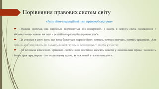 Порівняння правових систем світу
 Правова система, яка найбільш відрізняється від попередніх, і навіть в деяких своїх положеннях є
абсолютно несхожою на інші - релігійно-традиційна правова сім’я.
 Це сталося в силу того, що вона базується на релігійних нормах, нормах-звичаях, нормах-традиціях. Але
правові системи країн, які входять до цієї групи, не зупинились у своєму розвитку.
 Під впливом класичних правових систем вони постійно вносять новели у національне право, змінюють
його структуру, нарешті визнали норму права, як важливий еталон поведінки.
«Релігійно-традиційний тип правової системи»
 