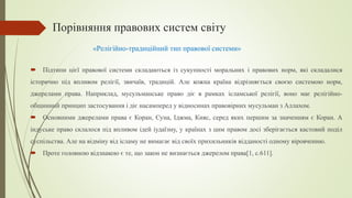 Порівняння правових систем світу
 Підтипи цієї правової системи складаються із сукупності моральних і правових норм, які складалися
історично під впливом релігії, звичаїв, традицій. Але кожна країна відрізняється своєю системою норм,
джерелами права. Наприклад, мусульманське право діє в рамках ісламської релігії, воно має релігійно-
общинний принцип застосування і діє насамперед у відносинах правовірних мусульман з Аллахом.
 Основними джерелами права є Коран, Суна, Іджма, Кияс, серед яких першим за значенням є Коран. А
індуське право склалося під впливом ідей іудаїзму, у країнах з цим правом досі зберігається кастовий поділ
суспільства. Але на відміну від ісламу не вимагає від своїх прихильників відданості одному віровченню.
 Проте головною відзнакою є те, що закон не визнається джерелом права[1, с.611].
«Релігійно-традиційний тип правової системи»
 