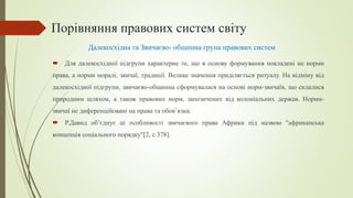 Порівняння правових систем світу
 Для далекосхідної підгрупи характерне те, що в основу формування покладені не норми
права, а норми моралі, звичаї, традиції. Велике значення приділяється ритуалу. На відміну від
далекосхідної підгрупи, звичаєво-общинна сформувалася на основі норм-звичаїв, що склалися
природним шляхом, а також правових норм, запозичених від колоніальних держав. Норми-
звичаї не диференційовані на права та обов’язки.
 Р.Давид об’єднує ці особливості звичаєвого права Африки під назвою "африканська
концепція соціального порядку"[2, с.378].
Далекосхідна та Звичаєво- общинна група правових систем
 