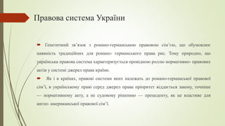 Правова система України
 Генетичний зв’язок з романо-германською правовою сім’єю, що обумовлює
наявність традиційних для романо- германського права рис. Тому природно, що
українська правова система характеризується провідною роллю нормативно- правових
актів у системі джерел права країни.
 Як і в країнах, правові системи яких належать до романо-германської правової
сім’ї, в українському праві серед джерел права пріоритет віддається закону, точніше
— нормативному акту, а не судовому рішенню — прецеденту, як це властиве для
англо- американської правової сім’ї.
 