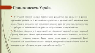 Правова система України
 У сучасній правовій системі України закон розуміється так само, як і в романо-
германській правовій сім’ї: як «найбільш зрозумілий та зручний спосіб вираження норм
права». Саме за допомогою цих нормативно-правових актів регулюються, закріплюються
та гарантуються найважливіші для громадян та суспільства в цілому відносини.
 Необхідно підкреслити і характерний для вітчизняної правової системи загальний
характер норм права. Норми права встановлюють загальні правила поведінки, виходячи з
принципів і правових доктрин. Таким чином, норма права в універсальній формі
встановлює для невизначеної кількості випадків, які правові наслідки настають за тих чи
інших фактичних обставин, що описуються абстрактно.[3, c. 71]
 