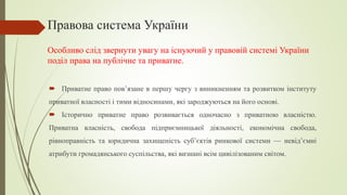 Правова система України
 Приватне право пов’язане в першу чергу з виникненням та розвитком інституту
приватної власності і тими відносинами, які зароджуються на його основі.
 Історично приватне право розвивається одночасно з приватною власністю.
Приватна власність, свобода підприємницької діяльності, економічна свобода,
рівноправність та юридична захищеність суб’єктів ринкової системи — невід’ємні
атрибути громадянського суспільства, які визнані всім цивілізованим світом.
Особливо слід звернути увагу на існуючий у правовій системі України
поділ права на публічне та приватне.
 