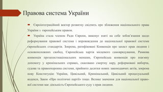 Правова система України
 Євроінтеграційний вектор розвитку свідчить про зближення національного права
України з європейським правом.
 Україна стала членом Ради Європи, виконує взяті на себе зобов’язання щодо
реформування правової системи і впроваждення до національної правової системи
європейських стандартів. Зокрема, ратифіковані Конвенція про захист прав людини і
основоположних свобод, Європейська хартія місцевого самоврядування, Рамкова
конвенція прозахистнаціональних меншин, Європейська конвенція про взаємну
допомогу у кримінальних справах, скасовано смертну кару, реформовані виборча,
судова та правоохоронна системи, прийнято десятки нових законодавчих актів, зокрема
нову Конституцію України, Цивільний, Кримінальний, Цивільний процесуальний
кодекси, Закон «Про політичні партії» тощо. Велике значення для національної право-
вої системи має діяльність Європейського суду з прав людини.
 