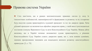 Правова система України
 Слід пам’ятати, що в рамках континентальних правових систем (у силу їх
типологічних особливостей, закономірностей їх формування та розвитку та ін.) історично
була відсутня судова правотворчість (судовий прецедент та ін.) як джерело права. Хоча
судовий прецедент не визначається офіційно джерелом права, у такій якості розглядаються
постанови пленуму Верховного Суду та акти Конституційного Суду України. Можна дійти
висновку, що в Україні починає визнаватися судова правотворчість, а рішення
Конституційного Суду України стають джерелом права, що є, поза всяким сумнівом,
значним прогресивним чинником для подальшого якісного розвитку конституційного
правосуддя. [3, c. 73]
 