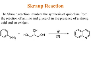 Skraup Reaction
The Skraup reaction involves the synthesis of quinoline from
the reaction of aniline and glycerol in the presence of a strong
acid and an oxidant.
 
