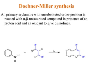 Doebner-Miller synthesis
An primary arylamine with unsubstituted ortho-position is
reacted with α,β-unsaturated compound in presence of an
proton acid and an oxidant to give quinolines.
 