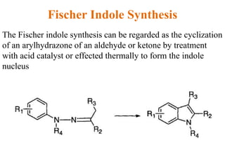 Fischer Indole Synthesis
The Fischer indole synthesis can be regarded as the cyclization
of an arylhydrazone of an aldehyde or ketone by treatment
with acid catalyst or effected thermally to form the indole
nucleus
 