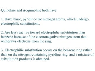 Quinoline and isoquinoline both have
1. Have basic, pyridine-like nitrogen atoms, which undergo
electrophilic substitutions.
2. Are less reactive toward electrophilic substitution than
benzene because of the electronegative nitrogen atom that
withdraws electrons from the ring.
3. Electrophilic substitution occurs on the benzene ring rather
than on the nitrogen-containing pyridine ring, and a mixture of
substitution products is obtained.
 