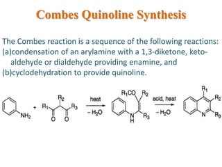 Combes Quinoline Synthesis
The Combes reaction is a sequence of the following reactions:
(a)condensation of an arylamine with a 1,3-diketone, keto-
aldehyde or dialdehyde providing enamine, and
(b)cyclodehydration to provide quinoline.
 