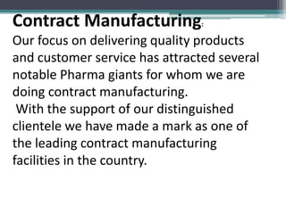 Contract Manufacturing:
Our focus on delivering quality products
and customer service has attracted several
notable Pharma giants for whom we are
doing contract manufacturing.
With the support of our distinguished
clientele we have made a mark as one of
the leading contract manufacturing
facilities in the country.
 