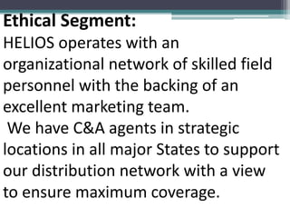 Ethical Segment:
HELIOS operates with an
organizational network of skilled field
personnel with the backing of an
excellent marketing team.
We have C&A agents in strategic
locations in all major States to support
our distribution network with a view
to ensure maximum coverage.
 