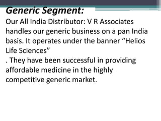 Generic Segment:
Our All India Distributor: V R Associates
handles our generic business on a pan India
basis. It operates under the banner “Helios
Life Sciences”
. They have been successful in providing
affordable medicine in the highly
competitive generic market.
 