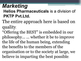 Marketing
Helios Pharmaceuticals is a division of
PKTP Pvt.Ltd.
The entire approach here is based on
quality.
“Offering the BEST” is embedded in our
philosophy… … whether it be to improve
the life of the human being, extending
the benefits to the members of the
organisation or to the society at large, we
believe in imparting the best possible.
 