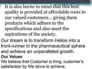 It is also borne in mind that this best
quality is provided at affordable costs to
our valued customers… giving them
products which adhere to the
specifications and also meet the
aspirations of the society.
Our dream is to transform Helios into a
front-runner in the pharmaceutical sphere
and achieve an unparalleled growth.
Our Values
We believe that Customer is King, customer’s
satisfaction by We strive to achieve.
 