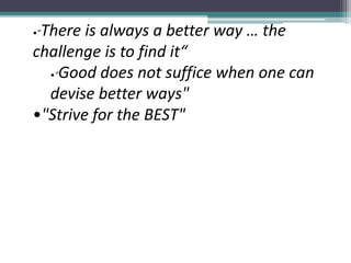 •"There is always a better way … the
challenge is to find it“
•"Good does not suffice when one can
devise better ways"
•"Strive for the BEST"
 