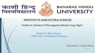 INSTITUTE OF AGRICULTURAL SCIENCES
‘’Isolation & Cultivation Of Microorganisms (Bacteria, Fungi, Algae)’’
Module-IV: Basic Science
GPB-421(0+5) Microbial Technology
Presented by:- Kumar Harsh
01-09-2018
1
 