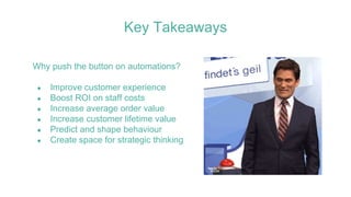 Why push the button on automations?
● Improve customer experience
● Boost ROI on staff costs
● Increase average order value
● Increase customer lifetime value
● Predict and shape behaviour
● Create space for strategic thinking
Key Takeaways
 