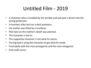 Untitled Film - 2019
• A character who is troubled by the terrible and sad past is driven into the
wrong profession.
• A heartless killer but has a dark backstory.
• His mother was killed by a murderer.
• Plot twist on the mother’s death was planned.
• The character is lied to.
• The supportive character is not what he seems.
• The big bad is using the character to get what he needs.
• Final battle with the main protagonist and the main antagonist.
• End credit scene.
 