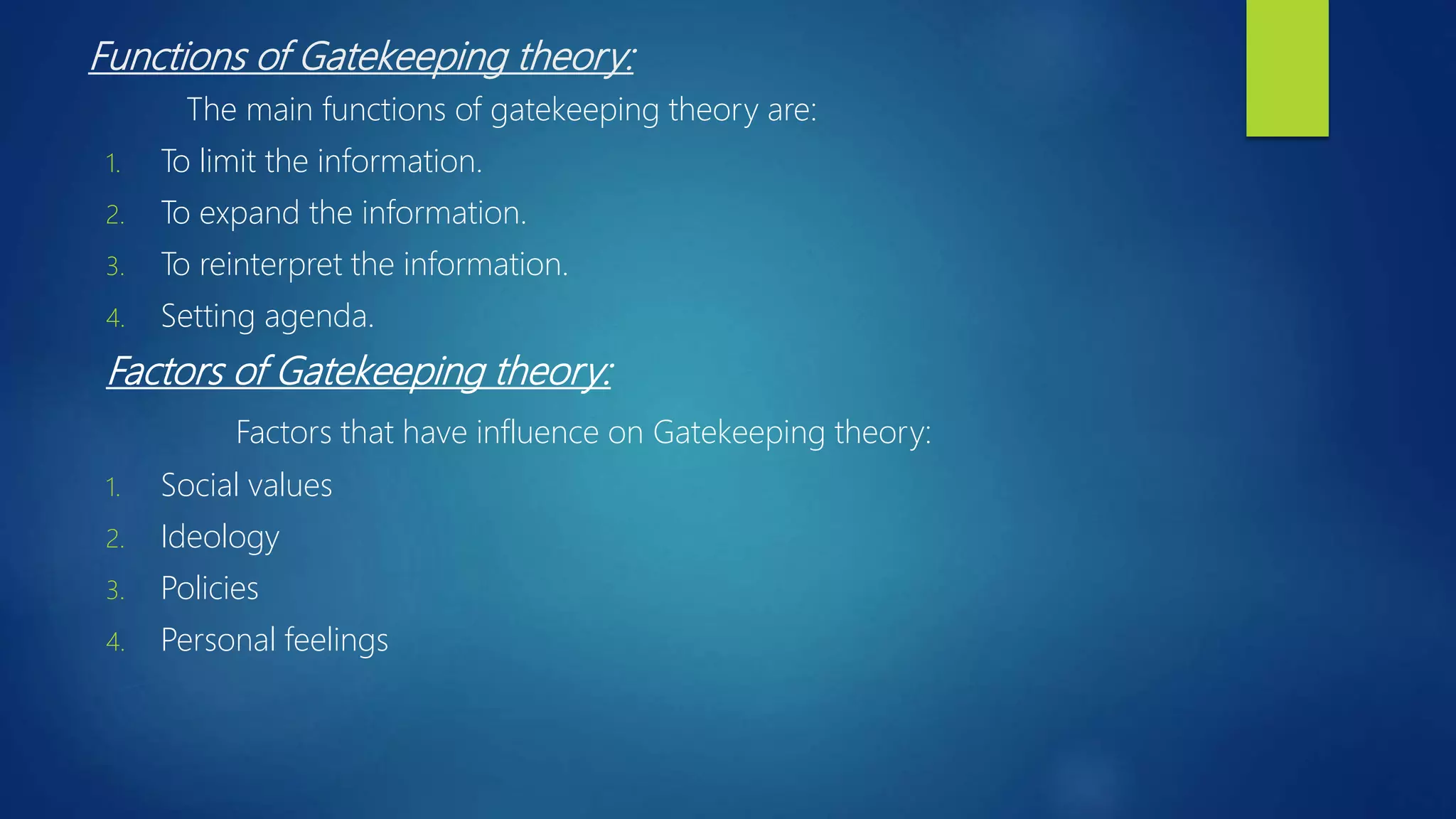 Functions of Gatekeeping theory:
The main functions of gatekeeping theory are:
1. To limit the information.
2. To expand the information.
3. To reinterpret the information.
4. Setting agenda.
Factors of Gatekeeping theory:
Factors that have influence on Gatekeeping theory:
1. Social values
2. Ideology
3. Policies
4. Personal feelings
 