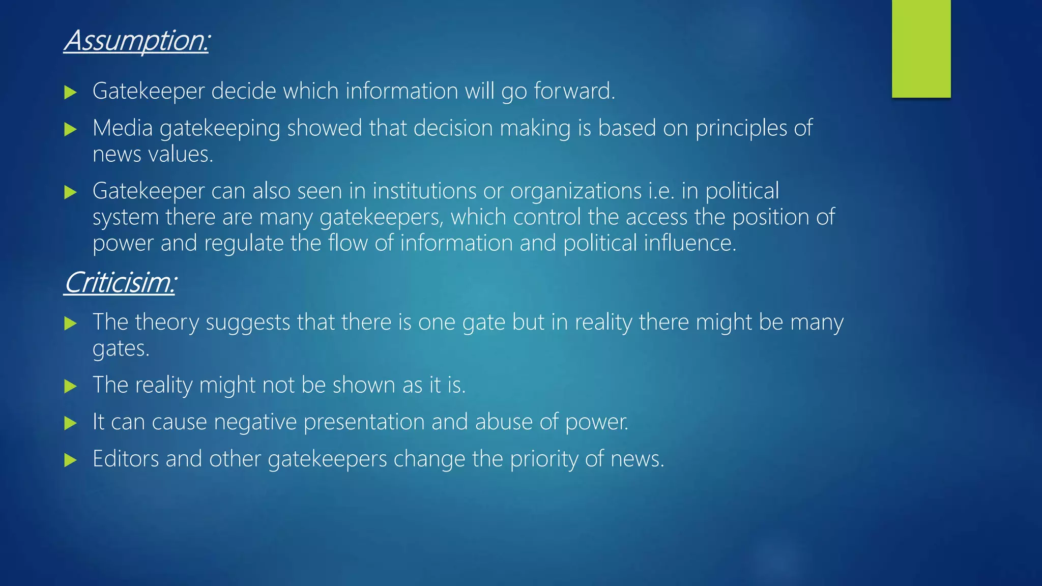 Assumption:
 Gatekeeper decide which information will go forward.
 Media gatekeeping showed that decision making is based on principles of
news values.
 Gatekeeper can also seen in institutions or organizations i.e. in political
system there are many gatekeepers, which control the access the position of
power and regulate the flow of information and political influence.
Criticisim:
 The theory suggests that there is one gate but in reality there might be many
gates.
 The reality might not be shown as it is.
 It can cause negative presentation and abuse of power.
 Editors and other gatekeepers change the priority of news.
 