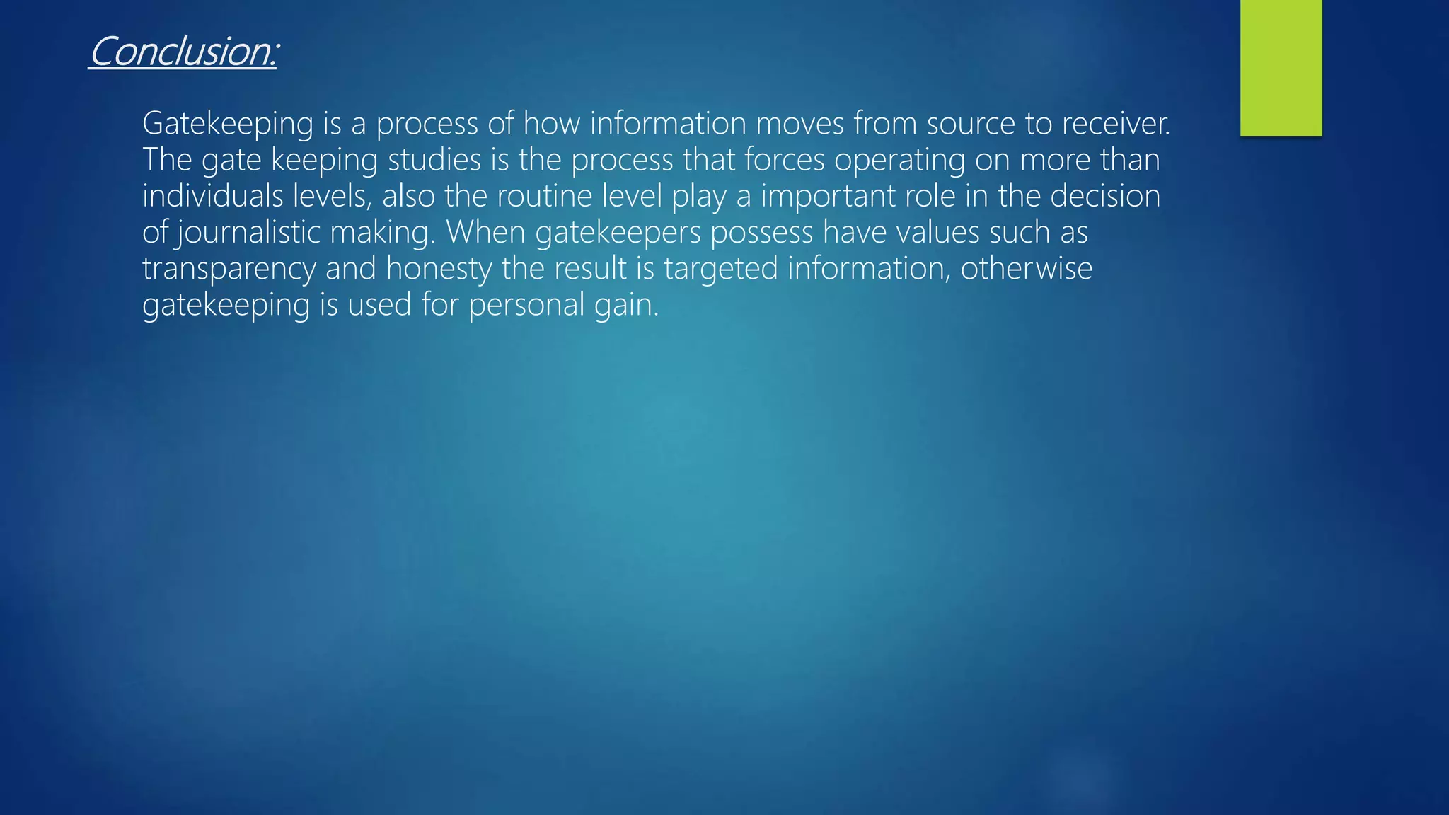 Conclusion:
Gatekeeping is a process of how information moves from source to receiver.
The gate keeping studies is the process that forces operating on more than
individuals levels, also the routine level play a important role in the decision
of journalistic making. When gatekeepers possess have values such as
transparency and honesty the result is targeted information, otherwise
gatekeeping is used for personal gain.
 