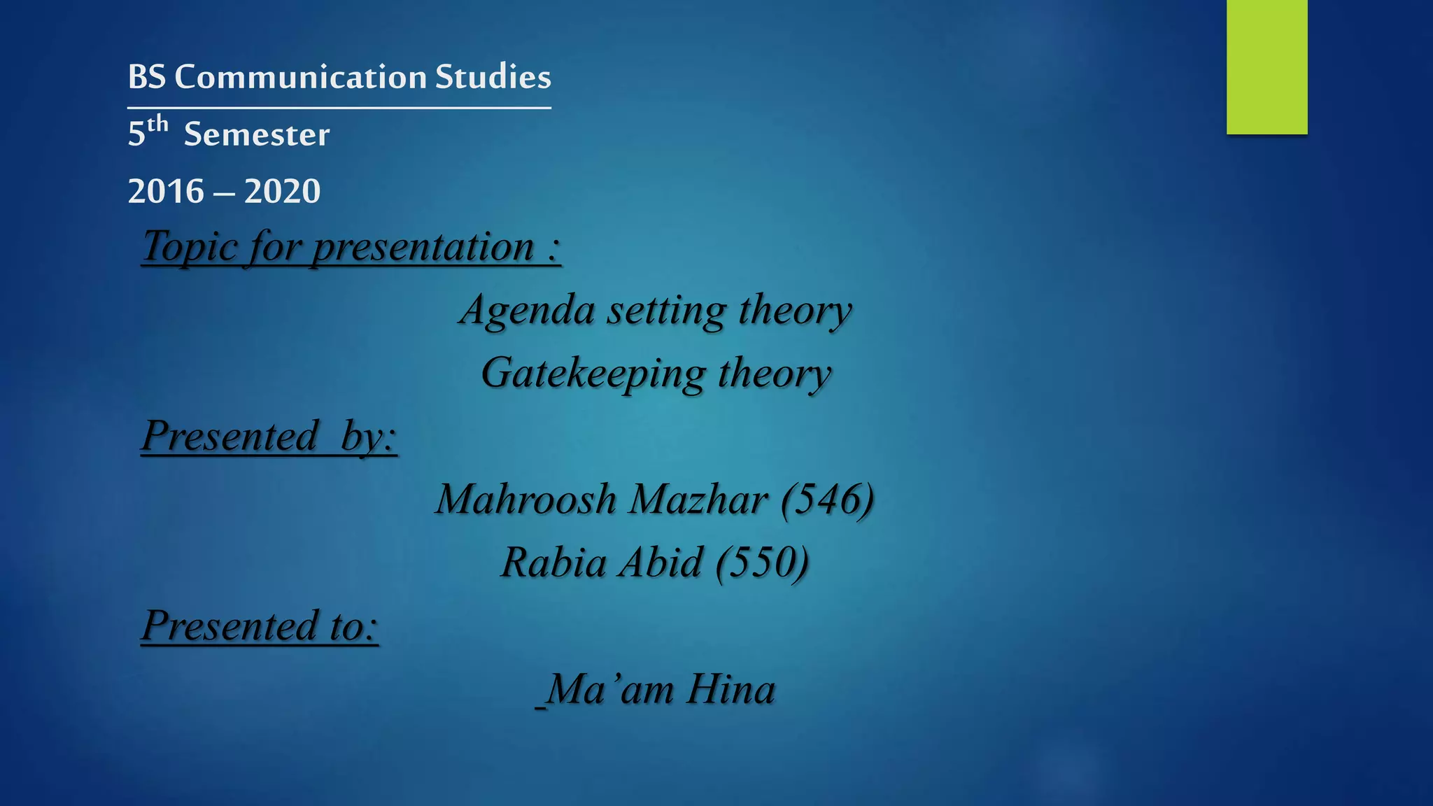 BS Communication Studies
5th Semester
2016 – 2020
Topic for presentation :
Agenda setting theory
Gatekeeping theory
Presented by:
Mahroosh Mazhar (546)
Rabia Abid (550)
Presented to:
Ma’am Hina
 